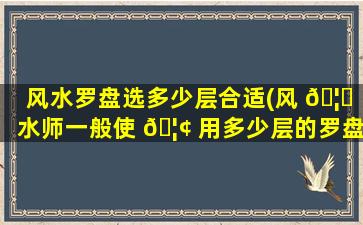 风水罗盘选多少层合适(风 🦟 水师一般使 🦢 用多少层的罗盘)